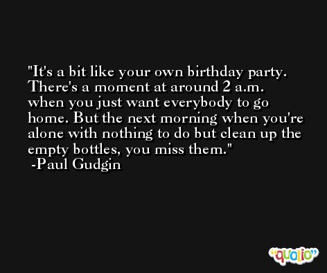 It's a bit like your own birthday party. There's a moment at around 2 a.m. when you just want everybody to go home. But the next morning when you're alone with nothing to do but clean up the empty bottles, you miss them. -Paul Gudgin