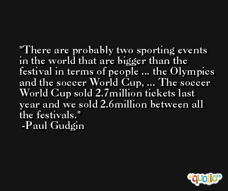 There are probably two sporting events in the world that are bigger than the festival in terms of people ... the Olympics and the soccer World Cup, ... The soccer World Cup sold 2.7million tickets last year and we sold 2.6million between all the festivals. -Paul Gudgin