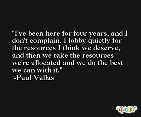 I've been here for four years, and I don't complain. I lobby quietly for the resources I think we deserve, and then we take the resources we're allocated and we do the best we can with it. -Paul Vallas