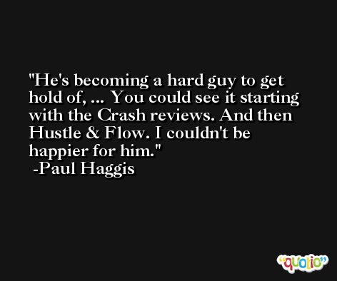 He's becoming a hard guy to get hold of, ... You could see it starting with the Crash reviews. And then Hustle & Flow. I couldn't be happier for him. -Paul Haggis