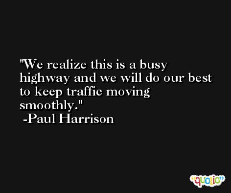 We realize this is a busy highway and we will do our best to keep traffic moving smoothly. -Paul Harrison