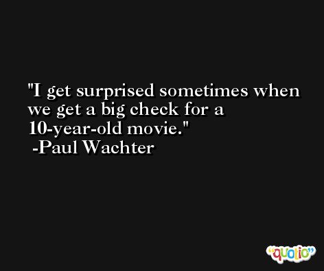 I get surprised sometimes when we get a big check for a 10-year-old movie. -Paul Wachter