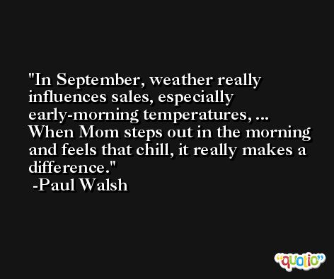 In September, weather really influences sales, especially early-morning temperatures, ... When Mom steps out in the morning and feels that chill, it really makes a difference. -Paul Walsh