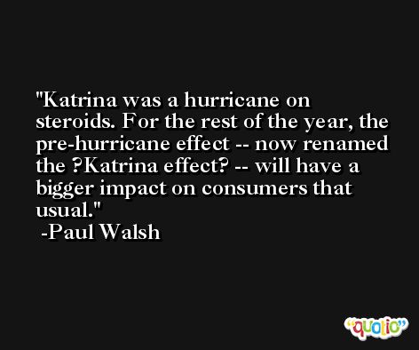 Katrina was a hurricane on steroids. For the rest of the year, the pre-hurricane effect -- now renamed the ?Katrina effect? -- will have a bigger impact on consumers that usual. -Paul Walsh
