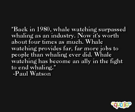 Back in 1980, whale watching surpassed whaling as an industry. Now it's worth about four times as much. Whale watching provides far, far more jobs to people than whaling ever did. Whale watching has become an ally in the fight to end whaling. -Paul Watson