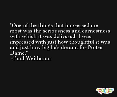 One of the things that impressed me most was the seriousness and earnestness with which it was delivered. I was impressed with just how thoughtful it was and just how big he's dreamt for Notre Dame. -Paul Weithman