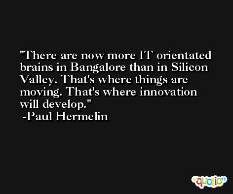 There are now more IT orientated brains in Bangalore than in Silicon Valley. That's where things are moving. That's where innovation will develop. -Paul Hermelin