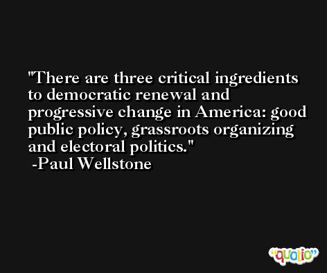 There are three critical ingredients to democratic renewal and progressive change in America: good public policy, grassroots organizing and electoral politics. -Paul Wellstone