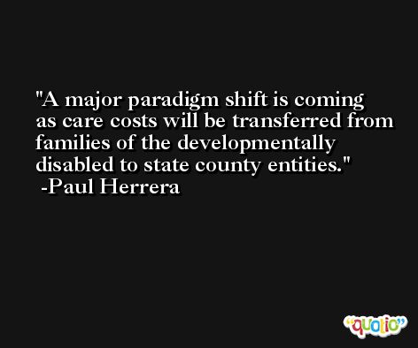 A major paradigm shift is coming as care costs will be transferred from families of the developmentally disabled to state county entities. -Paul Herrera