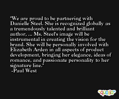 We are proud to be partnering with Danielle Steel. She is recognized globally as a tremendously talented and brilliant author, ... Ms. Steel's image will be instrumental in creating the vision for the brand. She will be personally involved with Elizabeth Arden in all aspects of product development, bringing her elegance, ideas of romance, and passionate personality to her signature line. -Paul West