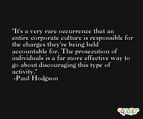 It's a very rare occurrence that an entire corporate culture is responsible for the charges they're being held accountable for. The prosecution of individuals is a far more effective way to go about discouraging this type of activity. -Paul Hodgson