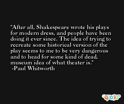 After all, Shakespeare wrote his plays for modern dress, and people have been doing it ever since. The idea of trying to recreate some historical version of the play seems to me to be very dangerous and to head for some kind of dead, museum idea of what theater is. -Paul Whitworth