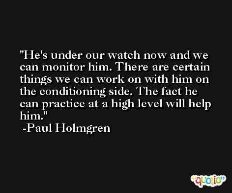 He's under our watch now and we can monitor him. There are certain things we can work on with him on the conditioning side. The fact he can practice at a high level will help him. -Paul Holmgren