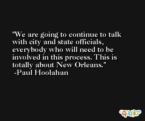 We are going to continue to talk with city and state officials, everybody who will need to be involved in this process. This is totally about New Orleans. -Paul Hoolahan