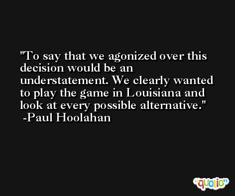 To say that we agonized over this decision would be an understatement. We clearly wanted to play the game in Louisiana and look at every possible alternative. -Paul Hoolahan