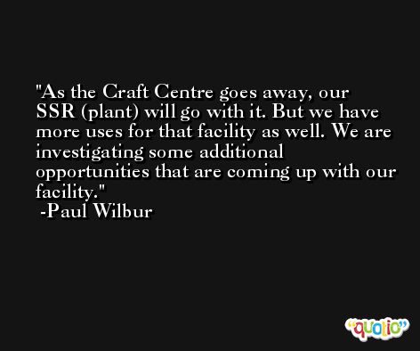 As the Craft Centre goes away, our SSR (plant) will go with it. But we have more uses for that facility as well. We are investigating some additional opportunities that are coming up with our facility. -Paul Wilbur
