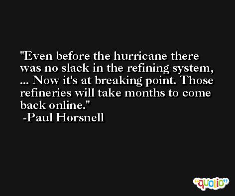 Even before the hurricane there was no slack in the refining system, ... Now it's at breaking point. Those refineries will take months to come back online. -Paul Horsnell