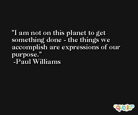 I am not on this planet to get something done - the things we accomplish are expressions of our purpose. -Paul Williams