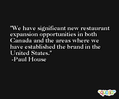 We have significant new restaurant expansion opportunities in both Canada and the areas where we have established the brand in the United States. -Paul House