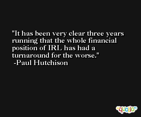 It has been very clear three years running that the whole financial position of IRL has had a turnaround for the worse. -Paul Hutchison