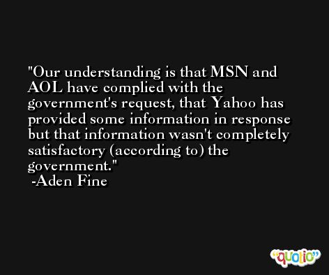 Our understanding is that MSN and AOL have complied with the government's request, that Yahoo has provided some information in response but that information wasn't completely satisfactory (according to) the government. -Aden Fine