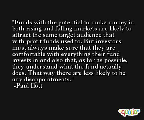 Funds with the potential to make money in both rising and falling markets are likely to attract the same target audience that with-profit funds used to. But investors must always make sure that they are comfortable with everything their fund invests in and also that, as far as possible, they understand what the fund actually does. That way there are less likely to be any disappointments. -Paul Ilott