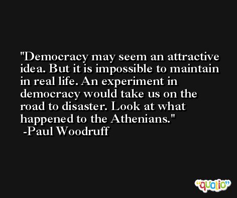 Democracy may seem an attractive idea. But it is impossible to maintain in real life. An experiment in democracy would take us on the road to disaster. Look at what happened to the Athenians. -Paul Woodruff