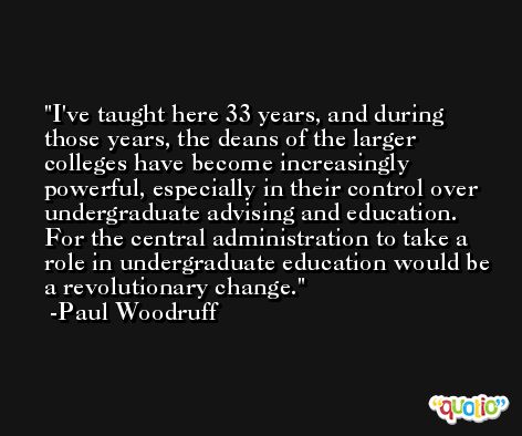 I've taught here 33 years, and during those years, the deans of the larger colleges have become increasingly powerful, especially in their control over undergraduate advising and education. For the central administration to take a role in undergraduate education would be a revolutionary change. -Paul Woodruff