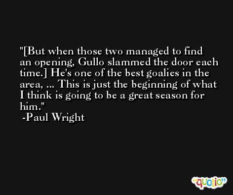 [But when those two managed to find an opening, Gullo slammed the door each time.] He's one of the best goalies in the area, ... This is just the beginning of what I think is going to be a great season for him. -Paul Wright