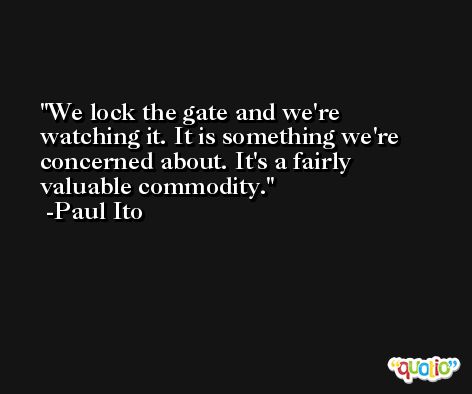 We lock the gate and we're watching it. It is something we're concerned about. It's a fairly valuable commodity. -Paul Ito