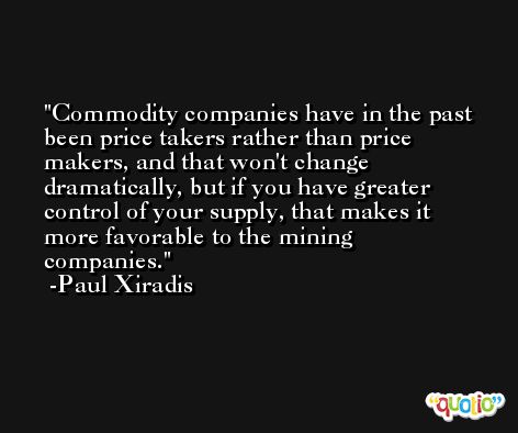 Commodity companies have in the past been price takers rather than price makers, and that won't change dramatically, but if you have greater control of your supply, that makes it more favorable to the mining companies. -Paul Xiradis