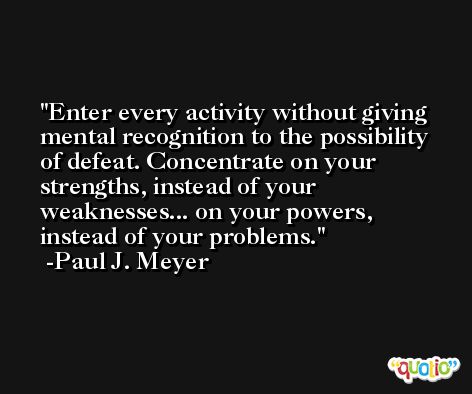 Enter every activity without giving mental recognition to the possibility of defeat. Concentrate on your strengths, instead of your weaknesses... on your powers, instead of your problems. -Paul J. Meyer