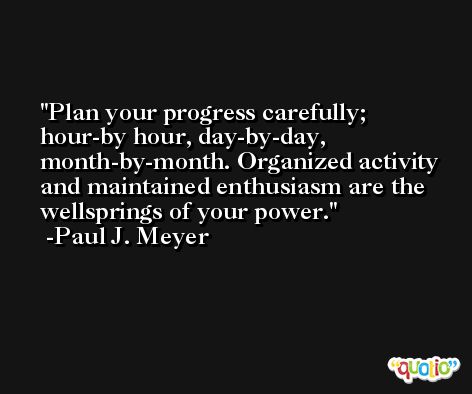 Plan your progress carefully; hour-by hour, day-by-day, month-by-month. Organized activity and maintained enthusiasm are the wellsprings of your power. -Paul J. Meyer
