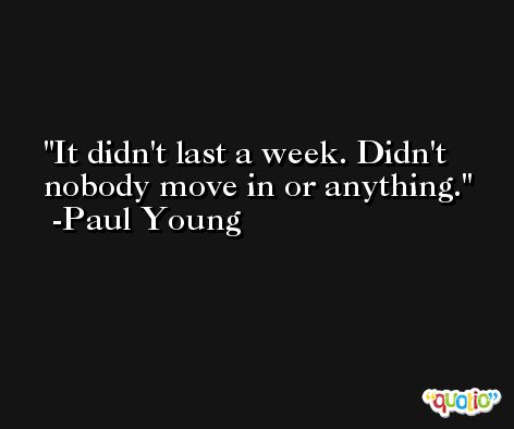 It didn't last a week. Didn't nobody move in or anything. -Paul Young