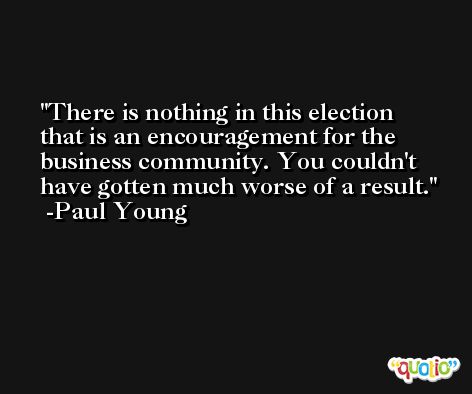 There is nothing in this election that is an encouragement for the business community. You couldn't have gotten much worse of a result. -Paul Young
