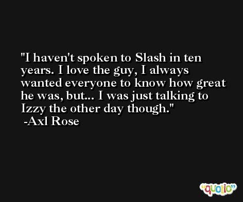 I haven't spoken to Slash in ten years. I love the guy, I always wanted everyone to know how great he was, but... I was just talking to Izzy the other day though. -Axl Rose