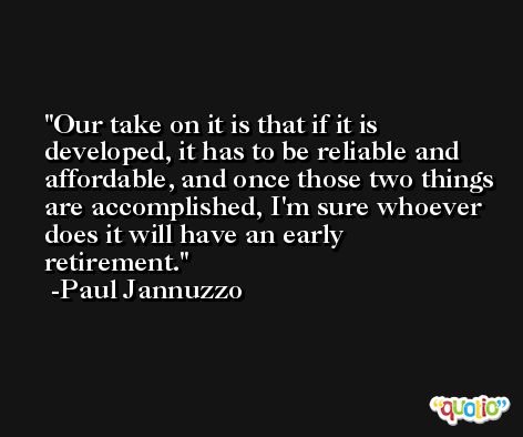 Our take on it is that if it is developed, it has to be reliable and affordable, and once those two things are accomplished, I'm sure whoever does it will have an early retirement. -Paul Jannuzzo