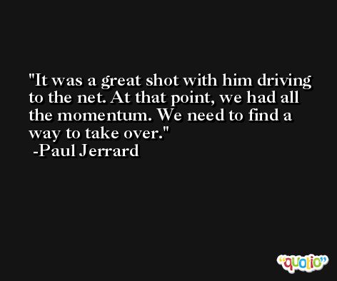 It was a great shot with him driving to the net. At that point, we had all the momentum. We need to find a way to take over. -Paul Jerrard