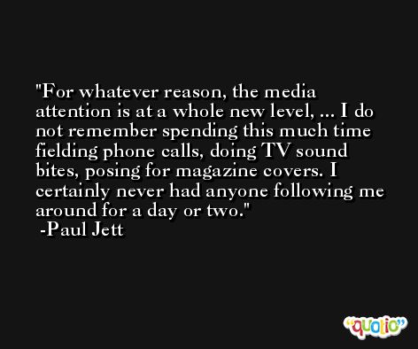For whatever reason, the media attention is at a whole new level, ... I do not remember spending this much time fielding phone calls, doing TV sound bites, posing for magazine covers. I certainly never had anyone following me around for a day or two. -Paul Jett