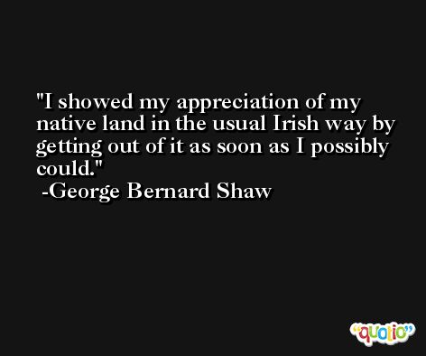 I showed my appreciation of my native land in the usual Irish way by getting out of it as soon as I possibly could. -George Bernard Shaw