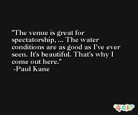 The venue is great for spectatorship, ... The water conditions are as good as I've ever seen. It's beautiful. That's why I come out here. -Paul Kane