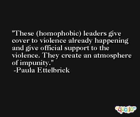 These (homophobic) leaders give cover to violence already happening and give official support to the violence. They create an atmosphere of impunity. -Paula Ettelbrick