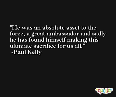 He was an absolute asset to the force, a great ambassador and sadly he has found himself making this ultimate sacrifice for us all. -Paul Kelly