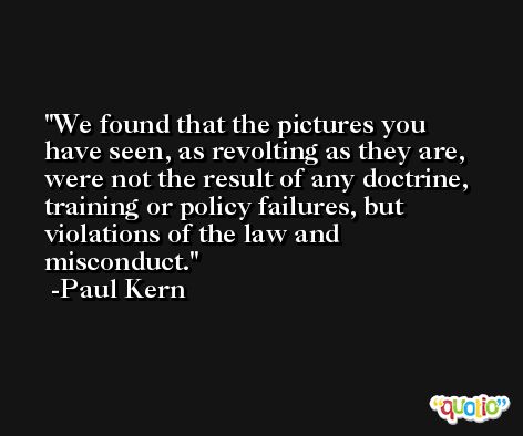 We found that the pictures you have seen, as revolting as they are, were not the result of any doctrine, training or policy failures, but violations of the law and misconduct. -Paul Kern