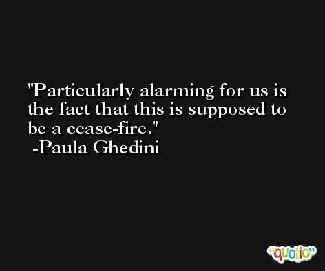 Particularly alarming for us is the fact that this is supposed to be a cease-fire. -Paula Ghedini