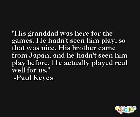 His granddad was here for the games. He hadn't seen him play, so that was nice. His brother came from Japan, and he hadn't seen him play before. He actually played real well for us. -Paul Keyes