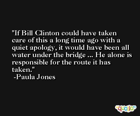 If Bill Clinton could have taken care of this a long time ago with a quiet apology, it would have been all water under the bridge ... He alone is responsible for the route it has taken. -Paula Jones