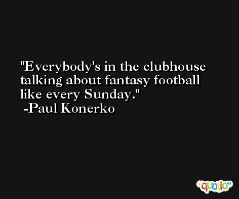 Everybody's in the clubhouse talking about fantasy football like every Sunday. -Paul Konerko