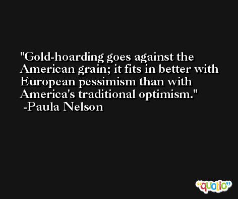 Gold-hoarding goes against the American grain; it fits in better with European pessimism than with America's traditional optimism. -Paula Nelson