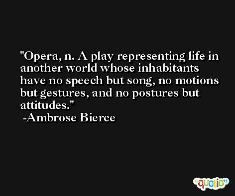 Opera, n. A play representing life in another world whose inhabitants have no speech but song, no motions but gestures, and no postures but attitudes. -Ambrose Bierce